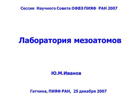 Лаборатория мезоатомов Ю.М.Иванов Сессия Научного Совета ОФВЭ ПИЯФ РАН 2007 Гатчина, ПИЯФ РАН, 25 декабря 2007.