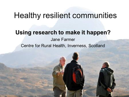 Healthy resilient communities Using research to make it happen? Jane Farmer Centre for Rural Health, Inverness, Scotland.