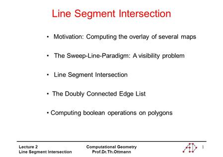 Lecture 2 Line Segment Intersection Computational Geometry Prof.Dr.Th.Ottmann 1 Line Segment Intersection Motivation: Computing the overlay of several.