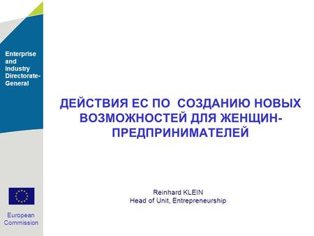 Enterprise and Industry Directorate- General European Commission ДЕЙСТВИЯ ЕС ПО СОЗДАНИЮ НОВЫХ ВОЗМОЖНОСТЕЙ ДЛЯ ЖЕНЩИН- ПРЕДПРИНИМАТЕЛЕЙ Reinhard KLEIN.