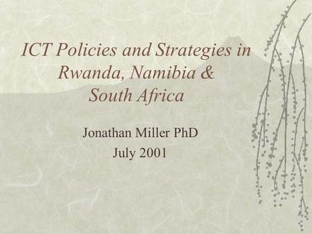 ICT Policies and Strategies in Rwanda, Namibia & South Africa Jonathan Miller PhD July 2001.