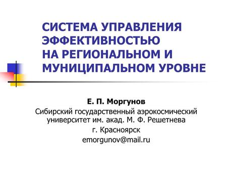 СИСТЕМА УПРАВЛЕНИЯ ЭФФЕКТИВНОСТЬЮ НА РЕГИОНАЛЬНОМ И МУНИЦИПАЛЬНОМ УРОВНЕ Е. П. Моргунов Сибирский государственный аэрокосмический университет им. акад.