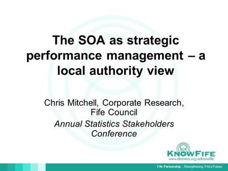 Fife Partnership…Strengthening Fife’s Future The SOA as strategic performance management – a local authority view Chris Mitchell, Corporate Research, Fife.