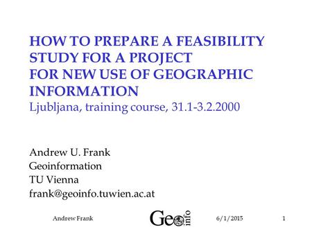 6/1/2015Andrew Frank1 HOW TO PREPARE A FEASIBILITY STUDY FOR A PROJECT FOR NEW USE OF GEOGRAPHIC INFORMATION Ljubljana, training course, 31.1-3.2.2000.