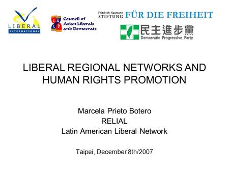 LIBERAL REGIONAL NETWORKS AND HUMAN RIGHTS PROMOTION Marcela Prieto Botero RELIAL Latin American Liberal Network Taipei, December 8th/2007.