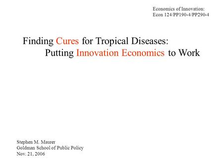 Finding Cures for Tropical Diseases: Putting Innovation Economics to Work Stephen M. Maurer Goldman School of Public Policy Nov. 21, 2006 Economics of.