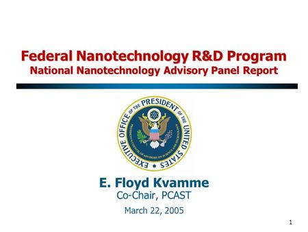 1 E. Floyd Kvamme Co-Chair, PCAST March 22, 2005 Federal Nanotechnology R&D Program National Nanotechnology Advisory Panel Report.