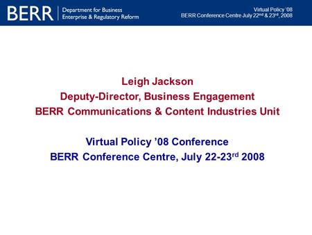 Virtual Policy ‘08 BERR Conference Centre July 22 nd & 23 rd, 2008 Leigh Jackson Deputy-Director, Business Engagement BERR Communications & Content Industries.