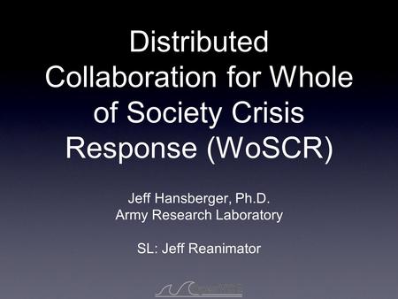 Distributed Collaboration for Whole of Society Crisis Response (WoSCR) Jeff Hansberger, Ph.D. Army Research Laboratory SL: Jeff Reanimator.