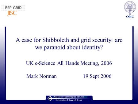 A case for Shibboleth and grid security: are we paranoid about identity? UK e-Science All Hands Meeting, 2006 Mark Norman 19 Sept 2006.