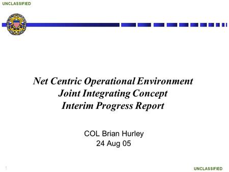 1 UNCLASSIFIED Net Centric Operational Environment Joint Integrating Concept Interim Progress Report COL Brian Hurley 24 Aug 05.