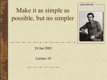 Pick of the day 24 Jan 2003 Lecture 10 Make it as simple as possible, but no simpler.