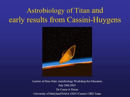 Astrobiology of Titan and early results from Cassini-Huygens Lecture at Penn State Astrobiology Workshop for Educators July 28th 2005 Dr Conor A Nixon.