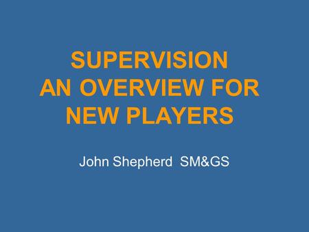 SUPERVISION AN OVERVIEW FOR NEW PLAYERS John Shepherd SM&GS.