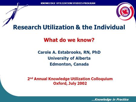 KNOWLEDGE UTILIZATION STUDIES PROGRAM …Knowledge in Practice Research Utilization & the Individual What do we know? Carole A. Estabrooks, RN, PhD University.