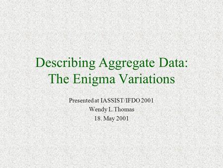 Describing Aggregate Data: The Enigma Variations Presented at IASSIST/IFDO 2001 Wendy L.Thomas 18. May 2001.