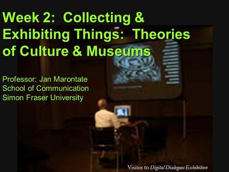 Professor: Jan Marontate School of Communication Simon Fraser University Visitor to Digital Dialogues Exhibition Week 2: Collecting & Exhibiting Things: