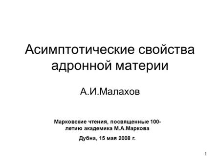 1 Асимптотические свойства адронной материи А.И.Малахов Марковские чтения, посвященные 100- летию академика М.А.Маркова Дубна, 15 мая 2008 г.