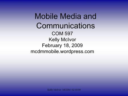 Mobile Media and Communications COM 597 Kelly McIvor February 18, 2009 mcdmmobile.wordpress.com Kelly McIvor MCDM 02/18/09.