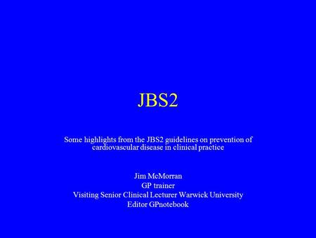 JBS2 Some highlights from the JBS2 guidelines on prevention of cardiovascular disease in clinical practice Jim McMorran GP trainer Visiting Senior Clinical.