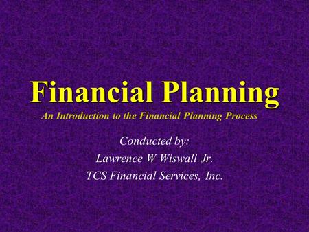 Financial Planning Financial Planning An Introduction to the Financial Planning Process Conducted by: Lawrence W Wiswall Jr. TCS Financial Services, Inc.