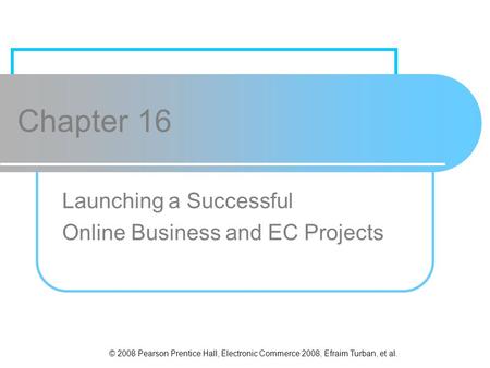 © 2008 Pearson Prentice Hall, Electronic Commerce 2008, Efraim Turban, et al. Chapter 16 Launching a Successful Online Business and EC Projects.