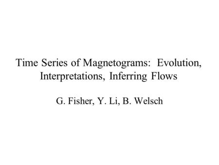 Time Series of Magnetograms: Evolution, Interpretations, Inferring Flows G. Fisher, Y. Li, B. Welsch.