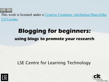 Blogging for beginners: using blogs to promote your research LSE Centre for Learning Technology This work is licensed under a Creative Commons Attribution-ShareAlike.