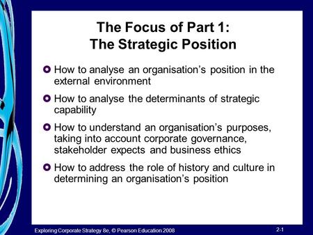 Exploring Corporate Strategy 8e, © Pearson Education 2008 2-1 The Focus of Part 1: The Strategic Position  How to analyse an organisation’s position in.