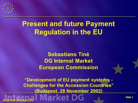 Slide 1 Present and future Payment Regulation in the EU Sebastiano Tiné DG Internal Market European Commission “Development of EU payment systems - Challenges.