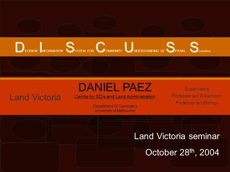 DISCUSS D ECISION I NFORMATION S YSTEM FOR C OMMUNITY U NDERSTANDING OF S PATIAL S cenarios Land Victoria DANIEL PAEZ Centre for SDIs and Land Administration.