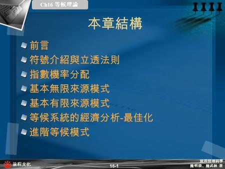 本章結構 前言 符號介紹與立透法則 指數機率分配 基本無限來源模式 基本有限來源模式 等候系統的經濟分析-最佳化 進階等候模式 16-1.