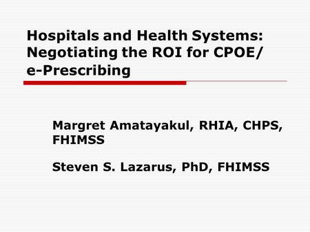 Hospitals and Health Systems: Negotiating the ROI for CPOE/ e-Prescribing Margret Amatayakul, RHIA, CHPS, FHIMSS Steven S. Lazarus, PhD, FHIMSS.