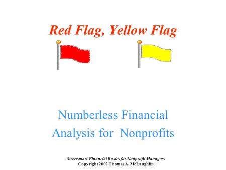 Streetsmart Financial Basics for Nonprofit Managers Copyright 2002 Thomas A. McLaughlin Red Flag, Yellow Flag Numberless Financial Analysis for Nonprofits.