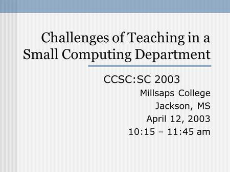 Challenges of Teaching in a Small Computing Department CCSC:SC 2003 Millsaps College Jackson, MS April 12, 2003 10:15 – 11:45 am.