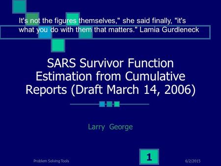 6/2/2015Problem Solving Tools 1 SARS Survivor Function Estimation from Cumulative Reports (Draft March 14, 2006) Larry George It's not the figures themselves,