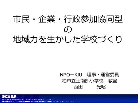 市民・企業・行政参加協同型 の 地域力を生かした学校づくり NPO ー KIU 理事・運営委員 柏市立土南部小学校 教諭 西田 光昭.