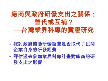 廠商與政府研發支出之關係： 替代或互補？ — 台灣業界科專的實證研究 探討政府補助研發經費是否取代了民間 企業自身的研發經費 評估過去參加業界科專計畫對廠商的研 發支出之影響.