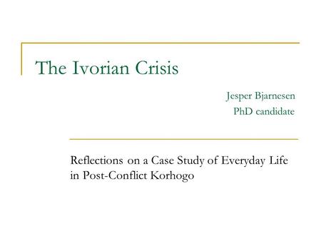 The Ivorian Crisis Jesper Bjarnesen PhD candidate Reflections on a Case Study of Everyday Life in Post-Conflict Korhogo.