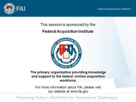 This session is sponsored by the Federal Acquisition Institute The primary organization providing knowledge and support to the federal civilian acquisition.