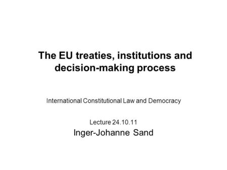 The EU treaties, institutions and decision-making process International Constitutional Law and Democracy Lecture 24.10.11 Inger-Johanne Sand.