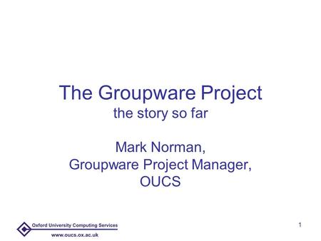 1 The Groupware Project the story so far Mark Norman, Groupware Project Manager, OUCS.