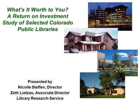 What’s It Worth to You? A Return on Investment Study of Selected Colorado Public Libraries Presented by Nicolle Steffen, Director Zeth Lietzau, Associate.