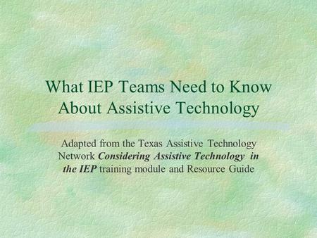 What IEP Teams Need to Know About Assistive Technology Adapted from the Texas Assistive Technology Network Considering Assistive Technology in the IEP.