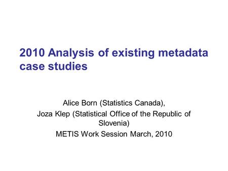 2010 Analysis of existing metadata case studies Alice Born (Statistics Canada), Joza Klep (Statistical Office of the Republic of Slovenia) METIS Work Session.