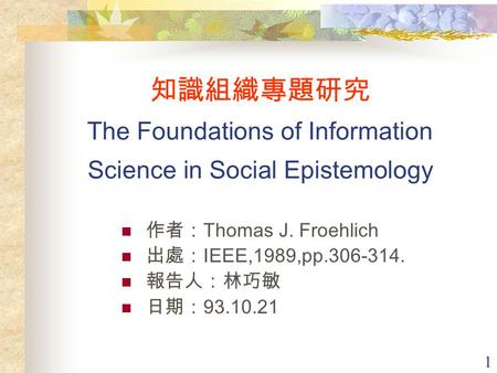 1 知識組織專題研究 The Foundations of Information Science in Social Epistemology 作者： Thomas J. Froehlich 出處： IEEE,1989,pp.306-314. 報告人：林巧敏 日期： 93.10.21.