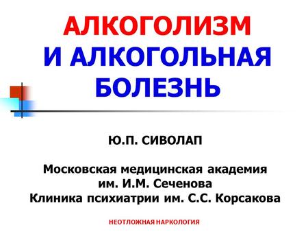 НЕОТЛОЖНАЯ НАРКОЛОГИЯ Ю.П. СИВОЛАП Московская медицинская академия им. И.М. Сеченова Клиника психиатрии им. С.С. Корсакова АЛКОГОЛИЗМ И АЛКОГОЛЬНАЯ БОЛЕЗНЬ.