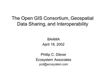 The Open GIS Consortium, Geospatial Data Sharing, and Interoperability BAAMA April 18, 2002 Phillip C. Dibner Ecosystem Associates