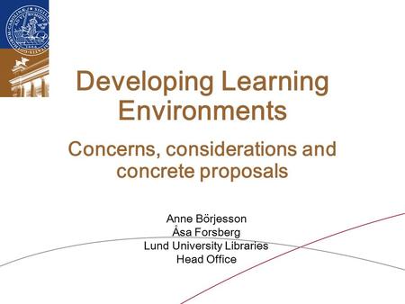 Developing Learning Environments Concerns, considerations and concrete proposals Anne Börjesson Åsa Forsberg Lund University Libraries Head Office.