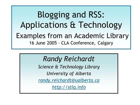 Blogging and RSS: Applications & Technology Examples from an Academic Library 16 June 2005 – CLA Conference, Calgary Randy Reichardt Science & Technology.